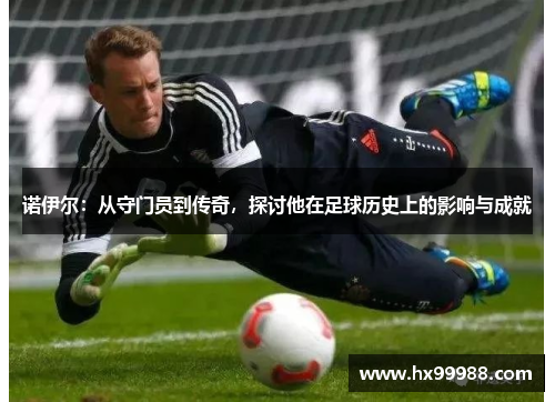 诺伊尔：从守门员到传奇，探讨他在足球历史上的影响与成就